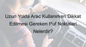 Uzun Yolda Araç Kullanırken Dikkat Edilmesi Gereken Püf Noktaları Nelerdir?